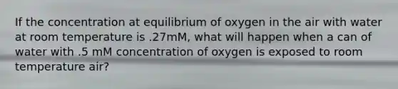 If the concentration at equilibrium of oxygen in the air with water at room temperature is .27mM, what will happen when a can of water with .5 mM concentration of oxygen is exposed to room temperature air?