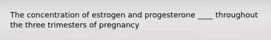 The concentration of estrogen and progesterone ____ throughout the three trimesters of pregnancy