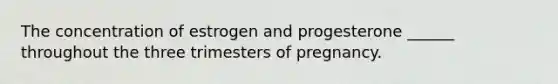 The concentration of estrogen and progesterone ______ throughout the three trimesters of pregnancy.