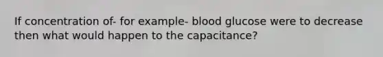 If concentration of- for example- blood glucose were to decrease then what would happen to the capacitance?