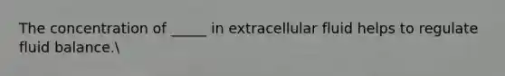 The concentration of _____ in extracellular fluid helps to regulate fluid balance.