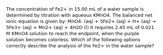 The concentration of Fe2+ in 15.00 mL of a water sample is determined by titration with aqueous KMnO4. The balanced net ionic equation is given by: MnO4- (aq) + 5Fe2+ (aq) + H+ (aq) → 5Fe3+ (aq) + Mn2+ (aq) + 4H2O (l) It requires 2.45 mL of 0.021 M KMnO4 solution to reach the endpoint, when the purple solution becomes colorless. Which of the following options correctly describe the analysis of the Fe2+ in the water sample?