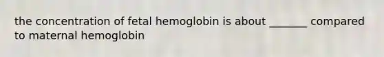 the concentration of fetal hemoglobin is about _______ compared to maternal hemoglobin