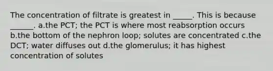 The concentration of filtrate is greatest in _____. This is because ______. a.the PCT; the PCT is where most reabsorption occurs b.the bottom of the nephron loop; solutes are concentrated c.the DCT; water diffuses out d.the glomerulus; it has highest concentration of solutes