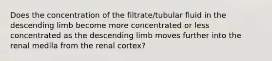 Does the concentration of the filtrate/tubular fluid in the descending limb become more concentrated or less concentrated as the descending limb moves further into the renal medlla from the renal cortex?