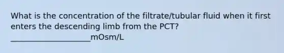 What is the concentration of the filtrate/tubular fluid when it first enters the descending limb from the PCT? ____________________mOsm/L