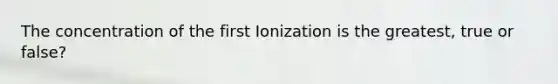 The concentration of the first Ionization is the greatest, true or false?