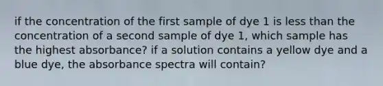 if the concentration of the first sample of dye 1 is less than the concentration of a second sample of dye 1, which sample has the highest absorbance? if a solution contains a yellow dye and a blue dye, the absorbance spectra will contain?