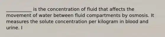 ___________ is the concentration of fluid that affects the movement of water between fluid compartments by osmosis. It measures the solute concentration per kilogram in blood and urine. I