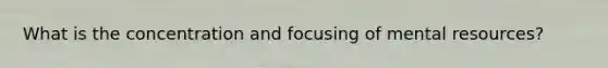 What is the concentration and focusing of mental resources?