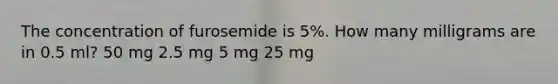 The concentration of furosemide is 5%. How many milligrams are in 0.5 ml? 50 mg 2.5 mg 5 mg 25 mg