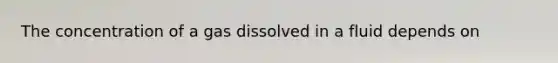 The concentration of a gas dissolved in a fluid depends on