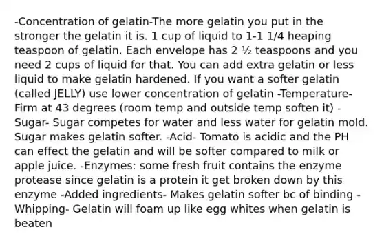 -Concentration of gelatin-The more gelatin you put in the stronger the gelatin it is. 1 cup of liquid to 1-1 1/4 heaping teaspoon of gelatin. Each envelope has 2 ½ teaspoons and you need 2 cups of liquid for that. You can add extra gelatin or less liquid to make gelatin hardened. If you want a softer gelatin (called JELLY) use lower concentration of gelatin -Temperature- Firm at 43 degrees (room temp and outside temp soften it) -Sugar- Sugar competes for water and less water for gelatin mold. Sugar makes gelatin softer. -Acid- Tomato is acidic and the PH can effect the gelatin and will be softer compared to milk or apple juice. -Enzymes: some fresh fruit contains the enzyme protease since gelatin is a protein it get broken down by this enzyme -Added ingredients- Makes gelatin softer bc of binding -Whipping- Gelatin will foam up like egg whites when gelatin is beaten