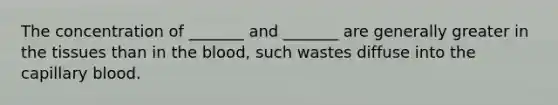 The concentration of _______ and _______ are generally greater in the tissues than in the blood, such wastes diffuse into the capillary blood.