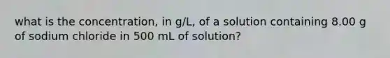 what is the concentration, in g/L, of a solution containing 8.00 g of sodium chloride in 500 mL of solution?