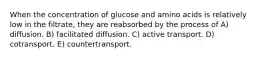 When the concentration of glucose and amino acids is relatively low in the filtrate, they are reabsorbed by the process of A) diffusion. B) facilitated diffusion. C) active transport. D) cotransport. E) countertransport.