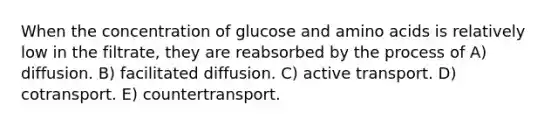 When the concentration of glucose and amino acids is relatively low in the filtrate, they are reabsorbed by the process of A) diffusion. B) facilitated diffusion. C) active transport. D) cotransport. E) countertransport.