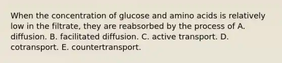 When the concentration of glucose and amino acids is relatively low in the filtrate, they are reabsorbed by the process of A. diffusion. B. facilitated diffusion. C. active transport. D. cotransport. E. countertransport.