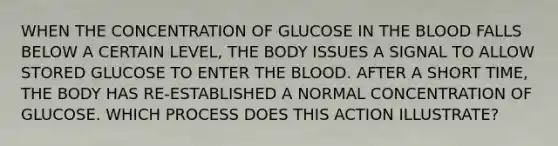 WHEN THE CONCENTRATION OF GLUCOSE IN THE BLOOD FALLS BELOW A CERTAIN LEVEL, THE BODY ISSUES A SIGNAL TO ALLOW STORED GLUCOSE TO ENTER THE BLOOD. AFTER A SHORT TIME, THE BODY HAS RE-ESTABLISHED A NORMAL CONCENTRATION OF GLUCOSE. WHICH PROCESS DOES THIS ACTION ILLUSTRATE?