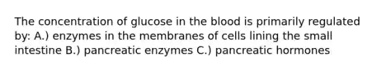 The concentration of glucose in the blood is primarily regulated by: A.) enzymes in the membranes of cells lining the small intestine B.) pancreatic enzymes C.) pancreatic hormones