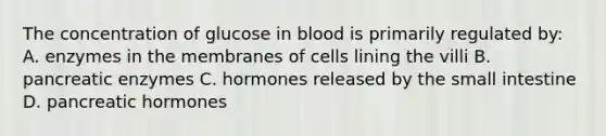 The concentration of glucose in blood is primarily regulated by: A. enzymes in the membranes of cells lining the villi B. pancreatic enzymes C. hormones released by the small intestine D. pancreatic hormones