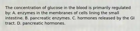 The concentration of glucose in the blood is primarily regulated by: A. enzymes in the membranes of cells lining the small intestine. B. pancreatic enzymes. C. hormones released by the GI tract. D. pancreatic hormones.