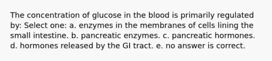 The concentration of glucose in the blood is primarily regulated by: Select one: a. enzymes in the membranes of cells lining the small intestine. b. pancreatic enzymes. c. pancreatic hormones. d. hormones released by the GI tract. e. no answer is correct.