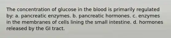 The concentration of glucose in <a href='https://www.questionai.com/knowledge/k7oXMfj7lk-the-blood' class='anchor-knowledge'>the blood</a> is primarily regulated by: a. pancreatic enzymes. b. pancreatic hormones. c. enzymes in the membranes of cells lining <a href='https://www.questionai.com/knowledge/kt623fh5xn-the-small-intestine' class='anchor-knowledge'>the small intestine</a>. d. hormones released by the GI tract.