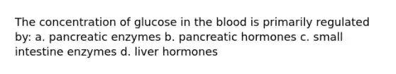 The concentration of glucose in the blood is primarily regulated by: a. pancreatic enzymes b. pancreatic hormones c. small intestine enzymes d. liver hormones