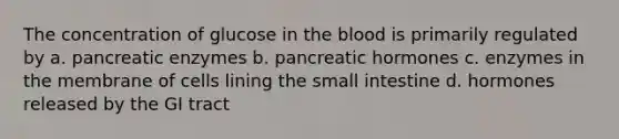 The concentration of glucose in the blood is primarily regulated by a. pancreatic enzymes b. pancreatic hormones c. enzymes in the membrane of cells lining the small intestine d. hormones released by the GI tract