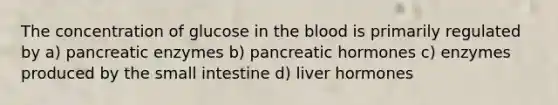 The concentration of glucose in the blood is primarily regulated by a) pancreatic enzymes b) pancreatic hormones c) enzymes produced by the small intestine d) liver hormones