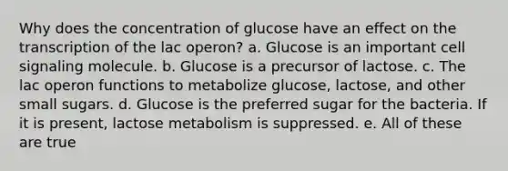 Why does the concentration of glucose have an effect on the transcription of the lac operon? a. Glucose is an important cell signaling molecule. b. Glucose is a precursor of lactose. c. The lac operon functions to metabolize glucose, lactose, and other small sugars. d. Glucose is the preferred sugar for the bacteria. If it is present, lactose metabolism is suppressed. e. All of these are true