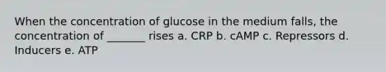 When the concentration of glucose in the medium falls, the concentration of _______ rises a. CRP b. cAMP c. Repressors d. Inducers e. ATP