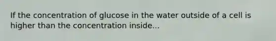 If the concentration of glucose in the water outside of a cell is higher than the concentration inside...