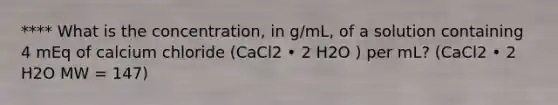 **** What is the concentration, in g/mL, of a solution containing 4 mEq of calcium chloride (CaCl2 • 2 H2O ) per mL? (CaCl2 • 2 H2O MW = 147)