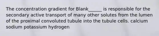 The concentration gradient for Blank______ is responsible for the secondary active transport of many other solutes from the lumen of the proximal convoluted tubule into the tubule cells. calcium sodium potassium hydrogen