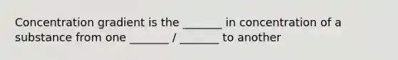 Concentration gradient is the _______ in concentration of a substance from one _______ / _______ to another