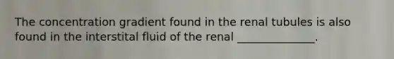 The concentration gradient found in the renal tubules is also found in the interstital fluid of the renal ______________.