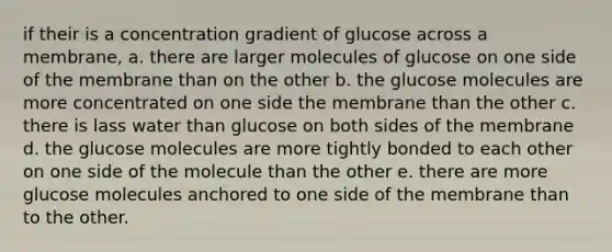 if their is a concentration gradient of glucose across a membrane, a. there are larger molecules of glucose on one side of the membrane than on the other b. the glucose molecules are more concentrated on one side the membrane than the other c. there is lass water than glucose on both sides of the membrane d. the glucose molecules are more tightly bonded to each other on one side of the molecule than the other e. there are more glucose molecules anchored to one side of the membrane than to the other.