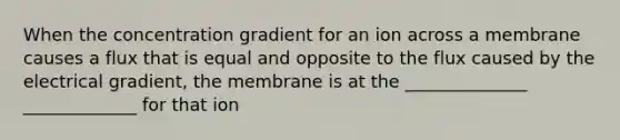 When the concentration gradient for an ion across a membrane causes a flux that is equal and opposite to the flux caused by the electrical gradient, the membrane is at the ______________ _____________ for that ion