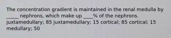 The concentration gradient is maintained in the renal medulla by _____ nephrons, which make up ____% of the nephrons. juxtamedullary; 85 juxtamedullary; 15 cortical; 85 cortical; 15 medullary; 50