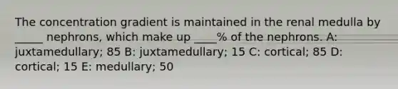 The concentration gradient is maintained in the renal medulla by _____ nephrons, which make up ____% of the nephrons. A: juxtamedullary; 85 B: juxtamedullary; 15 C: cortical; 85 D: cortical; 15 E: medullary; 50