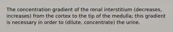 The concentration gradient of the renal interstitium (decreases, increases) from the cortex to the tip of the medulla; this gradient is necessary in order to (dilute, concentrate) the urine.