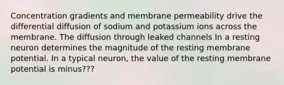 Concentration gradients and membrane permeability drive the differential diffusion of sodium and potassium ions across the membrane. The diffusion through leaked channels In a resting neuron determines the magnitude of the resting membrane potential. In a typical neuron, the value of the resting membrane potential is minus???