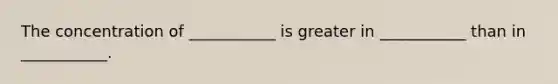 The concentration of ___________ is greater in ___________ than in ___________.