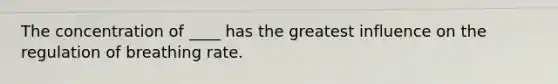 The concentration of ____ has the greatest influence on the regulation of breathing rate.