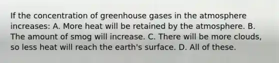 If the concentration of greenhouse gases in the atmosphere increases: A. More heat will be retained by the atmosphere. B. The amount of smog will increase. C. There will be more clouds, so less heat will reach the earth's surface. D. All of these.