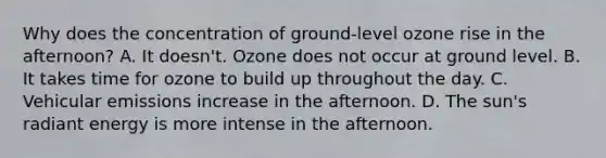 Why does the concentration of ground-level ozone rise in the afternoon? A. It doesn't. Ozone does not occur at ground level. B. It takes time for ozone to build up throughout the day. C. Vehicular emissions increase in the afternoon. D. The sun's radiant energy is more intense in the afternoon.