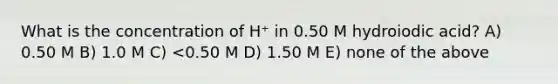 What is the concentration of H⁺ in 0.50 M hydroiodic acid? A) 0.50 M B) 1.0 M C) <0.50 M D) 1.50 M E) none of the above