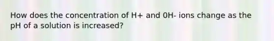 How does the concentration of H+ and 0H- ions change as the pH of a solution is increased?